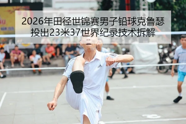 2026年田径世锦赛男子铅球克鲁瑟投出23米37世界纪录技术拆解